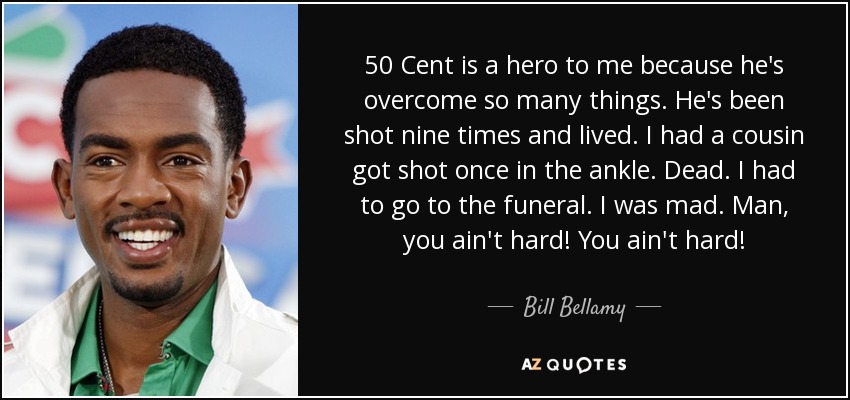 50 Cent is a hero to me because he's overcome so many things. He's been shot nine times and lived. I had a cousin got shot once in the ankle. Dead. I had to go to the funeral. I was mad. Man, you ain't hard! You ain't hard! - Bill Bellamy