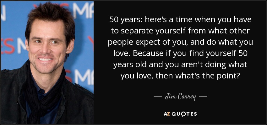 50 years: here's a time when you have to separate yourself from what other people expect of you, and do what you love. Because if you find yourself 50 years old and you aren't doing what you love, then what's the point? - Jim Carrey
