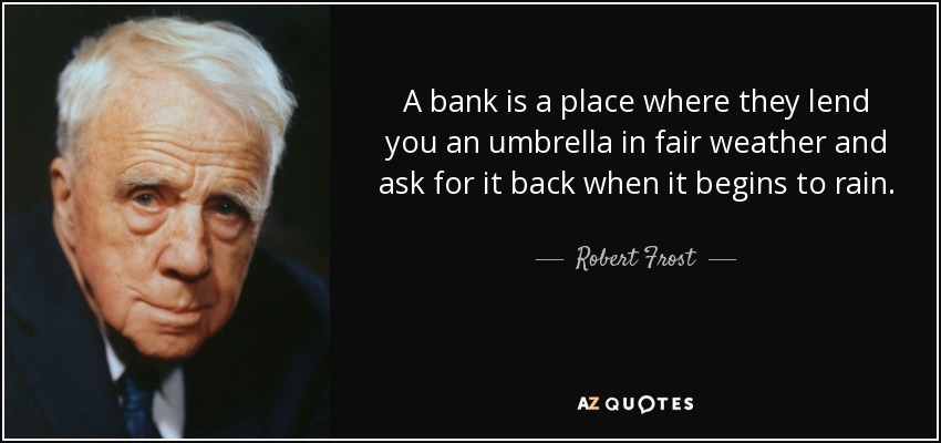 A bank is a place where they lend you an umbrella in fair weather and ask for it back when it begins to rain. - Robert Frost