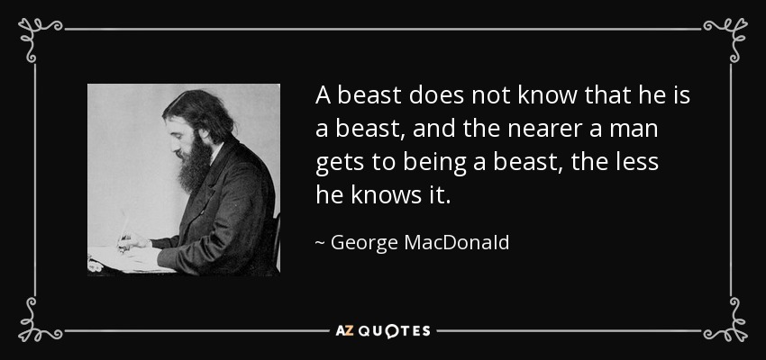 Una bestia no sabe que es una bestia, y cuanto más se acerca un hombre a ser una bestia, menos lo sabe. - George MacDonald