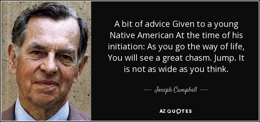 A bit of advice Given to a young Native American At the time of his initiation: As you go the way of life, You will see a great chasm. Jump. It is not as wide as you think. - Joseph Campbell