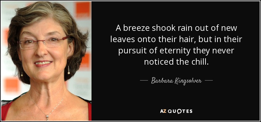A breeze shook rain out of new leaves onto their hair, but in their pursuit of eternity they never noticed the chill. - Barbara Kingsolver