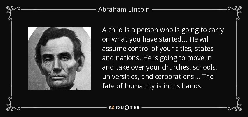 A child is a person who is going to carry on what you have started ... He will assume control of your cities, states and nations. He is going to move in and take over your churches, schools, universities, and corporations ... The fate of humanity is in his hands. - Abraham Lincoln