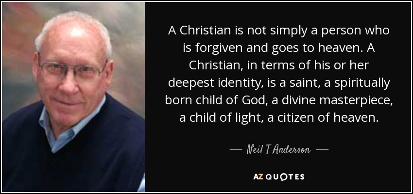 A Christian is not simply a person who is forgiven and goes to heaven. A Christian, in terms of his or her deepest identity, is a saint, a spiritually born child of God, a divine masterpiece, a child of light, a citizen of heaven. - Neil T Anderson