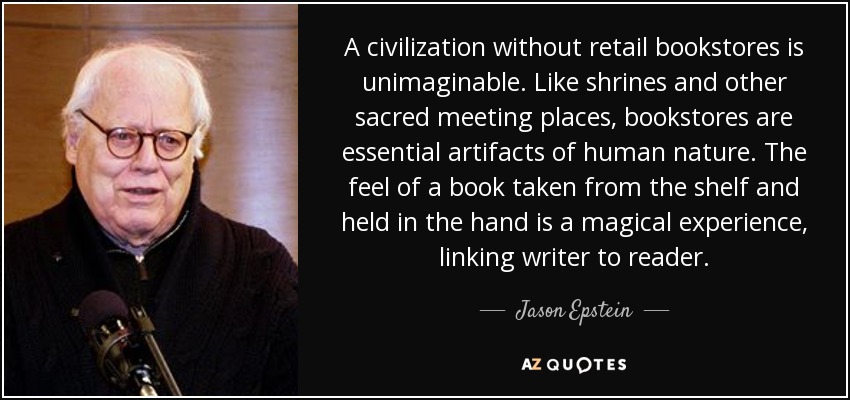 A civilization without retail bookstores is unimaginable. Like shrines and other sacred meeting places, bookstores are essential artifacts of human nature. The feel of a book taken from the shelf and held in the hand is a magical experience, linking writer to reader. - Jason Epstein