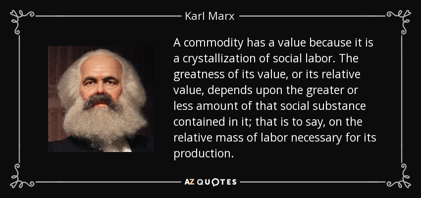 A commodity has a value because it is a crystallization of social labor. The greatness of its value, or its relative value, depends upon the greater or less amount of that social substance contained in it; that is to say, on the relative mass of labor necessary for its production. - Karl Marx