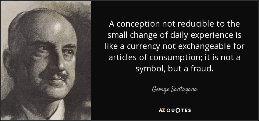 A conception not reducible to the small change of daily experience is like a currency not exchangeable for articles of consumption; it is not a symbol, but a fraud. - George Santayana