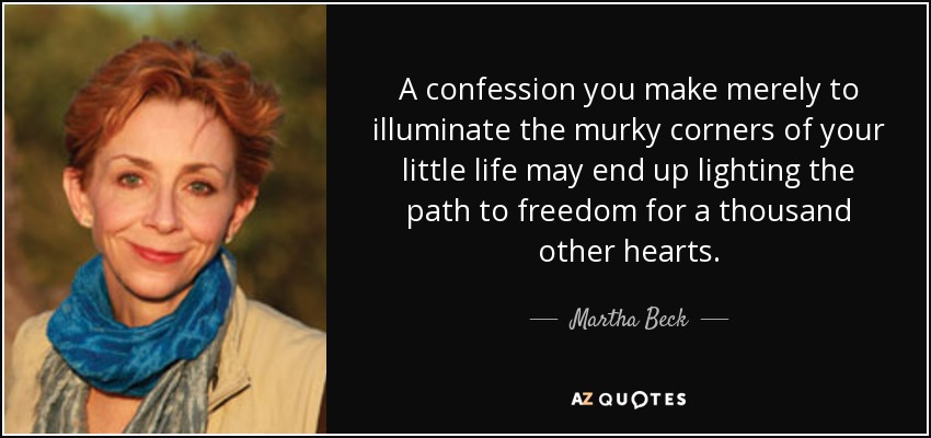 A confession you make merely to illuminate the murky corners of your little life may end up lighting the path to freedom for a thousand other hearts. - Martha Beck