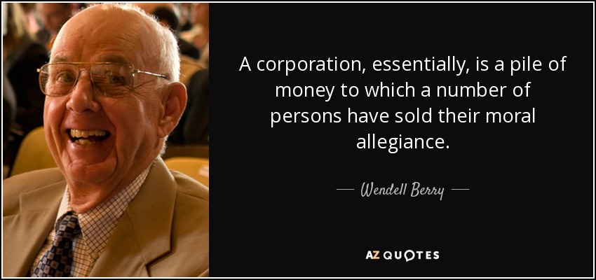 A corporation, essentially, is a pile of money to which a number of persons have sold their moral allegiance. - Wendell Berry
