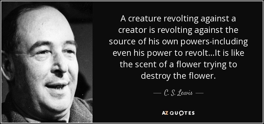 A creature revolting against a creator is revolting against the source of his own powers-including even his power to revolt...It is like the scent of a flower trying to destroy the flower. - C. S. Lewis
