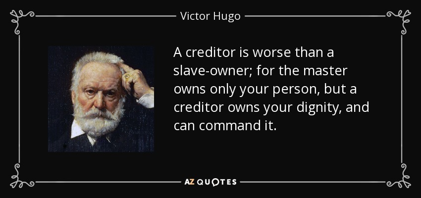A creditor is worse than a slave-owner; for the master owns only your person, but a creditor owns your dignity, and can command it. - Victor Hugo