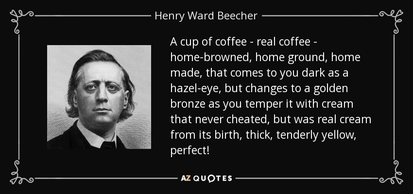 A cup of coffee - real coffee - home-browned, home ground, home made, that comes to you dark as a hazel-eye, but changes to a golden bronze as you temper it with cream that never cheated, but was real cream from its birth, thick, tenderly yellow, perfect! - Henry Ward Beecher