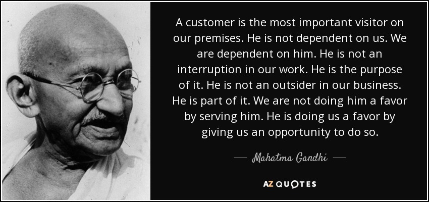 A customer is the most important visitor on our premises. He is not dependent on us. We are dependent on him. He is not an interruption in our work. He is the purpose of it. He is not an outsider in our business. He is part of it. We are not doing him a favor by serving him. He is doing us a favor by giving us an opportunity to do so. - Mahatma Gandhi