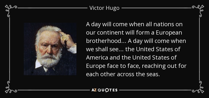 A day will come when all nations on our continent will form a European brotherhood... A day will come when we shall see... the United States of America and the United States of Europe face to face, reaching out for each other across the seas. - Victor Hugo