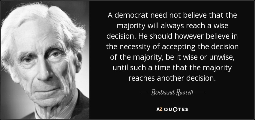 A democrat need not believe that the majority will always reach a wise decision. He should however believe in the necessity of accepting the decision of the majority, be it wise or unwise, until such a time that the majority reaches another decision. - Bertrand Russell