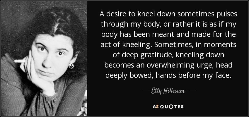 A desire to kneel down sometimes pulses through my body, or rather it is as if my body has been meant and made for the act of kneeling. Sometimes, in moments of deep gratitude, kneeling down becomes an overwhelming urge, head deeply bowed, hands before my face. - Etty Hillesum