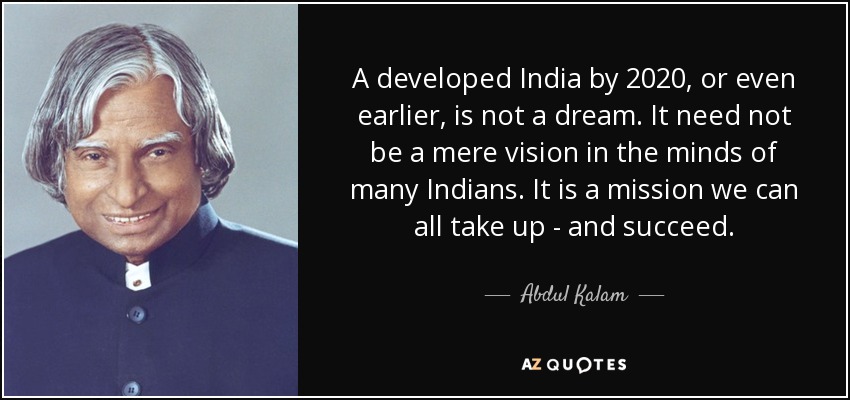 A developed India by 2020, or even earlier, is not a dream. It need not be a mere vision in the minds of many Indians. It is a mission we can all take up - and succeed. - Abdul Kalam