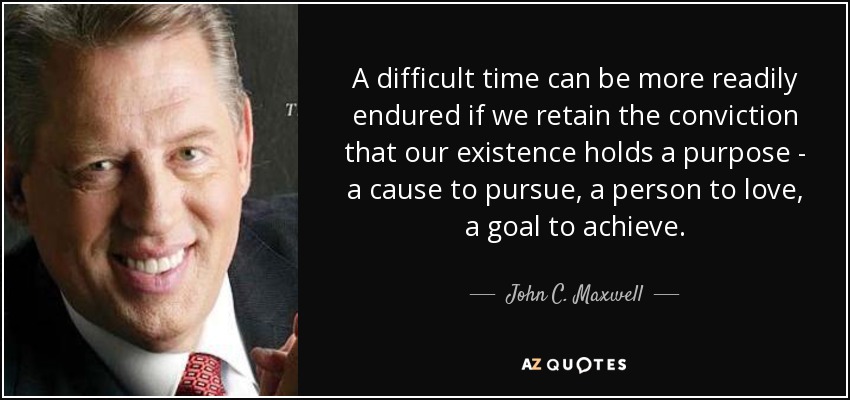 A difficult time can be more readily endured if we retain the conviction that our existence holds a purpose - a cause to pursue, a person to love, a goal to achieve. - John C. Maxwell