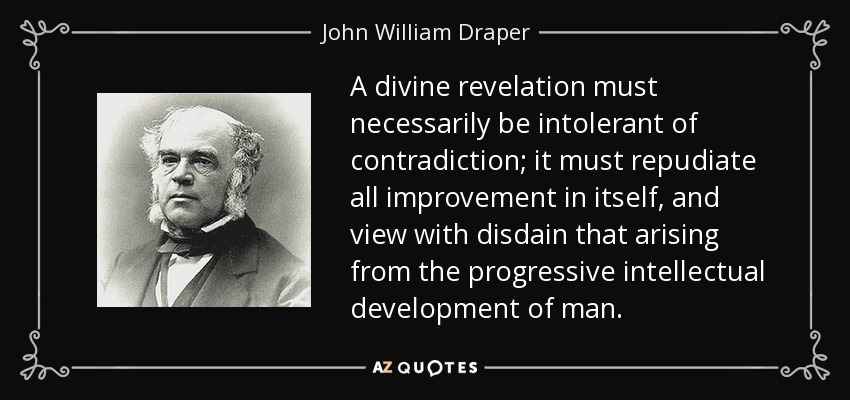 A divine revelation must necessarily be intolerant of contradiction; it must repudiate all improvement in itself, and view with disdain that arising from the progressive intellectual development of man. - John William Draper