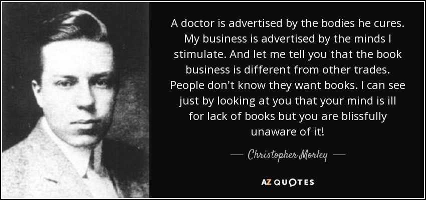 A doctor is advertised by the bodies he cures. My business is advertised by the minds I stimulate. And let me tell you that the book business is different from other trades. People don't know they want books. I can see just by looking at you that your mind is ill for lack of books but you are blissfully unaware of it! - Christopher Morley