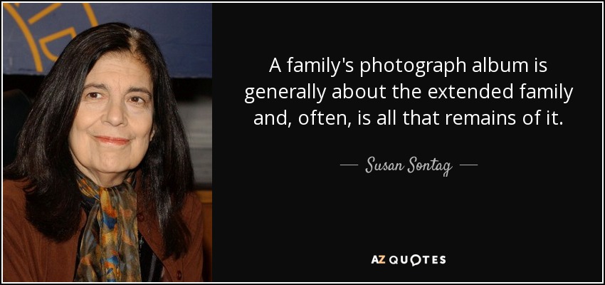 A family's photograph album is generally about the extended family and, often, is all that remains of it. - Susan Sontag