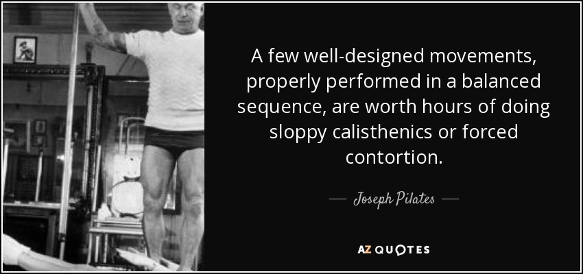 A few well-designed movements, properly performed in a balanced sequence, are worth hours of doing sloppy calisthenics or forced contortion. - Joseph Pilates
