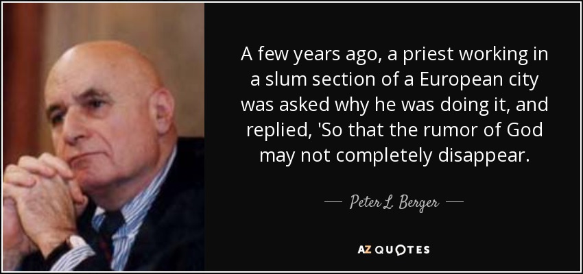 A few years ago, a priest working in a slum section of a European city was asked why he was doing it, and replied, 'So that the rumor of God may not completely disappear. - Peter L. Berger