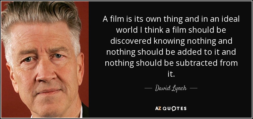 A film is its own thing and in an ideal world I think a film should be discovered knowing nothing and nothing should be added to it and nothing should be subtracted from it. - David Lynch