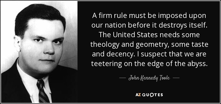 A firm rule must be imposed upon our nation before it destroys itself. The United States needs some theology and geometry, some taste and decency. I suspect that we are teetering on the edge of the abyss. - John Kennedy Toole