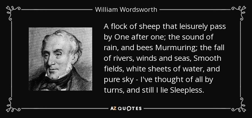 A flock of sheep that leisurely pass by One after one; the sound of rain, and bees Murmuring; the fall of rivers, winds and seas, Smooth fields, white sheets of water, and pure sky - I've thought of all by turns, and still I lie Sleepless. - William Wordsworth
