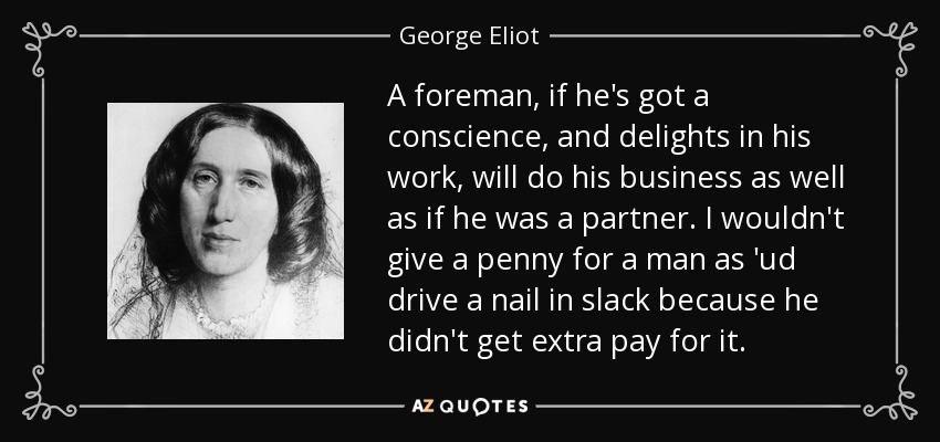 A foreman, if he's got a conscience, and delights in his work, will do his business as well as if he was a partner. I wouldn't give a penny for a man as 'ud drive a nail in slack because he didn't get extra pay for it. - George Eliot