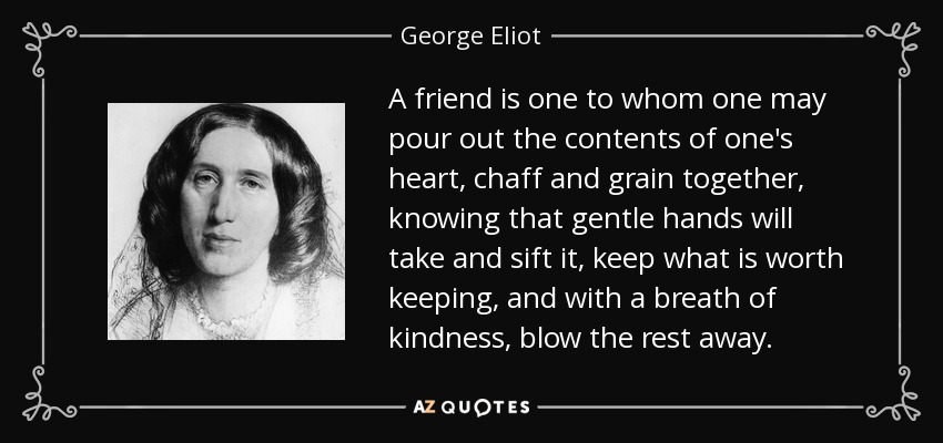 Un amigo es alguien a quien uno puede verter el contenido de su corazón, la paja y el grano juntos, sabiendo que unas manos amables lo tomarán y lo cribarán, se quedarán con lo que merezca la pena y, con un soplo de bondad, se llevarán el resto. - George Eliot