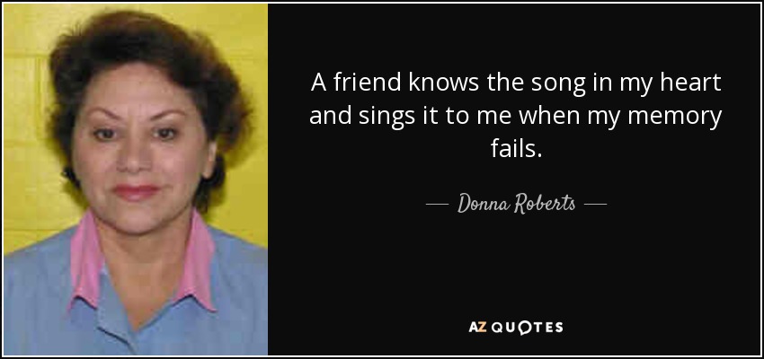 A friend knows the song in my heart and sings it to me when my memory fails. - Donna Roberts