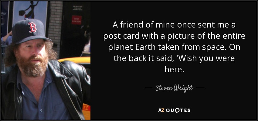 A friend of mine once sent me a post card with a picture of the entire planet Earth taken from space. On the back it said, 'Wish you were here. - Steven Wright