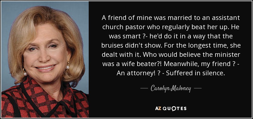 A friend of mine was married to an assistant church pastor who regularly beat her up. He was smart ?- he'd do it in a way that the bruises didn't show. For the longest time, she dealt with it. Who would believe the minister was a wife beater?! Meanwhile, my friend ? - An attorney! ? - Suffered in silence. - Carolyn Maloney