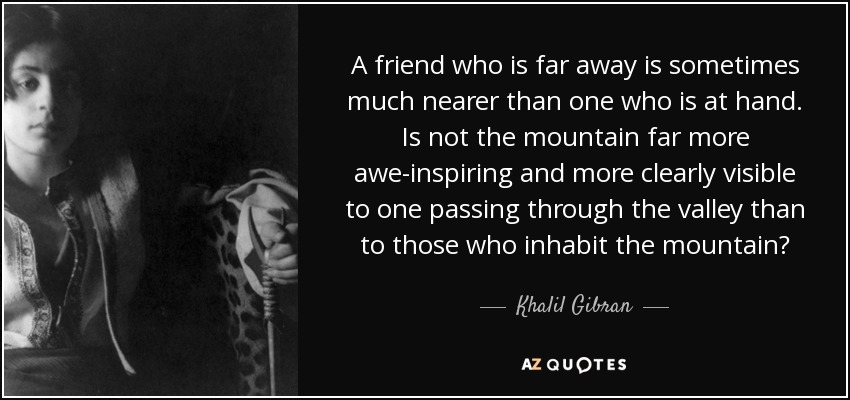 A friend who is far away is sometimes much nearer than one who is at hand. Is not the mountain far more awe-inspiring and more clearly visible to one passing through the valley than to those who inhabit the mountain? - Khalil Gibran