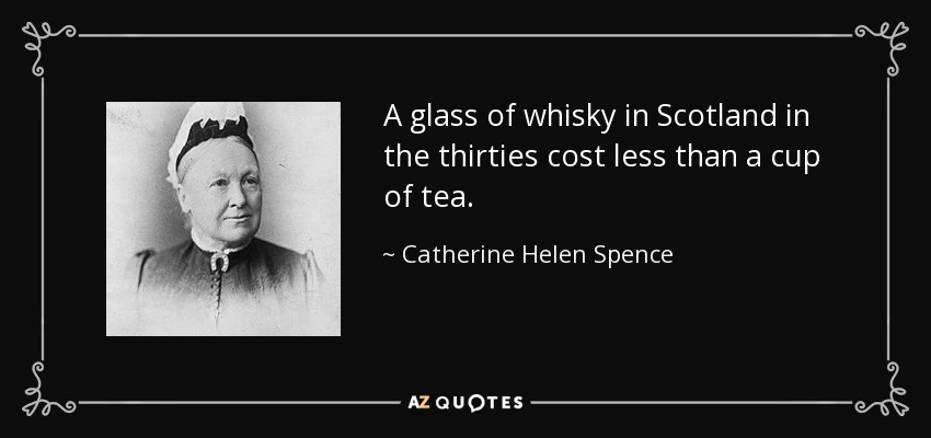 A glass of whisky in Scotland in the thirties cost less than a cup of tea. - Catherine Helen Spence