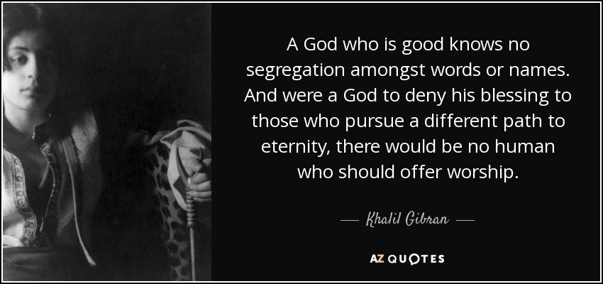 A God who is good knows no segregation amongst words or names. And were a God to deny his blessing to those who pursue a different path to eternity, there would be no human who should offer worship. - Khalil Gibran