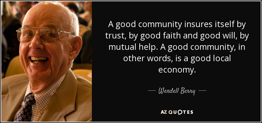 A good community insures itself by trust, by good faith and good will, by mutual help. A good community, in other words, is a good local economy. - Wendell Berry