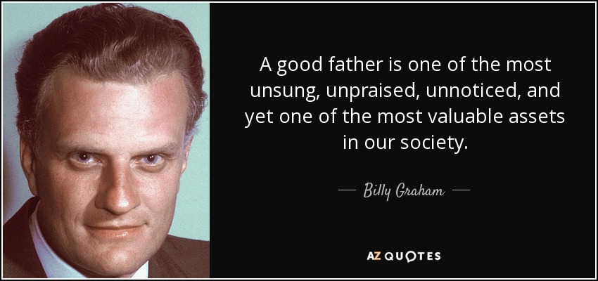 A good father is one of the most unsung, unpraised, unnoticed, and yet one of the most valuable assets in our society. - Billy Graham