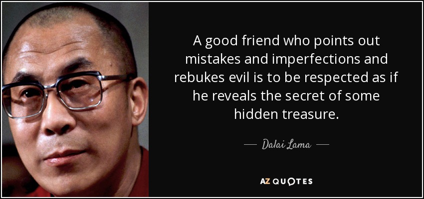 A good friend who points out mistakes and imperfections and rebukes evil is to be respected as if he reveals the secret of some hidden treasure. - Dalai Lama