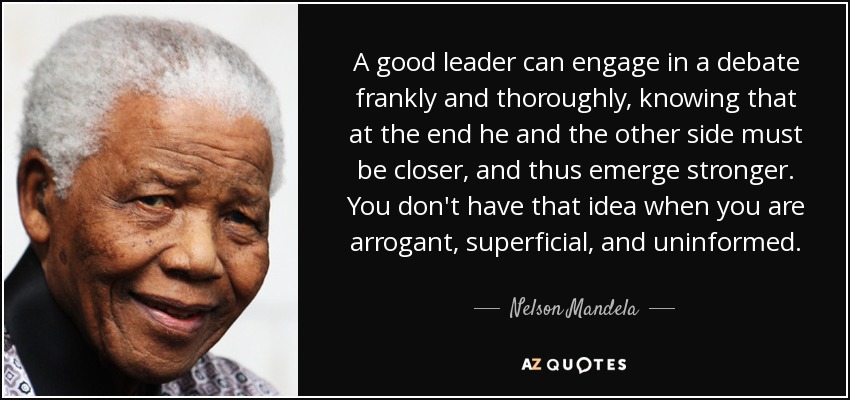 A good leader can engage in a debate frankly and thoroughly, knowing that at the end he and the other side must be closer, and thus emerge stronger. You don't have that idea when you are arrogant, superficial, and uninformed. - Nelson Mandela