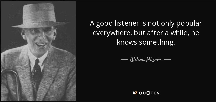 A good listener is not only popular everywhere, but after a while, he knows something. - Wilson Mizner