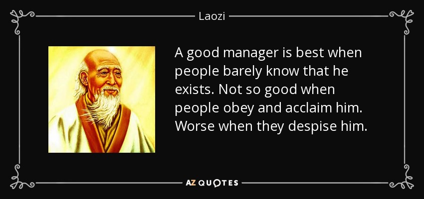 A good manager is best when people barely know that he exists. Not so good when people obey and acclaim him. Worse when they despise him. - Laozi