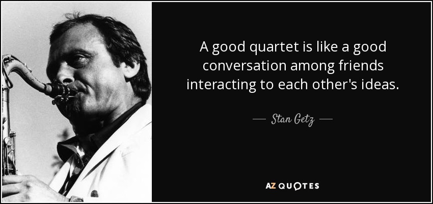 A good quartet is like a good conversation among friends interacting to each other's ideas. - Stan Getz