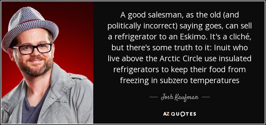 A good salesman, as the old (and politically incorrect) saying goes, can sell a refrigerator to an Eskimo. It's a cliché, but there's some truth to it: Inuit who live above the Arctic Circle use insulated refrigerators to keep their food from freezing in subzero temperatures - Josh Kaufman
