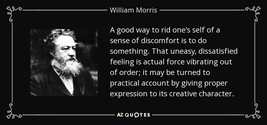 A good way to rid one's self of a sense of discomfort is to do something. That uneasy, dissatisfied feeling is actual force vibrating out of order; it may be turned to practical account by giving proper expression to its creative character. - William Morris