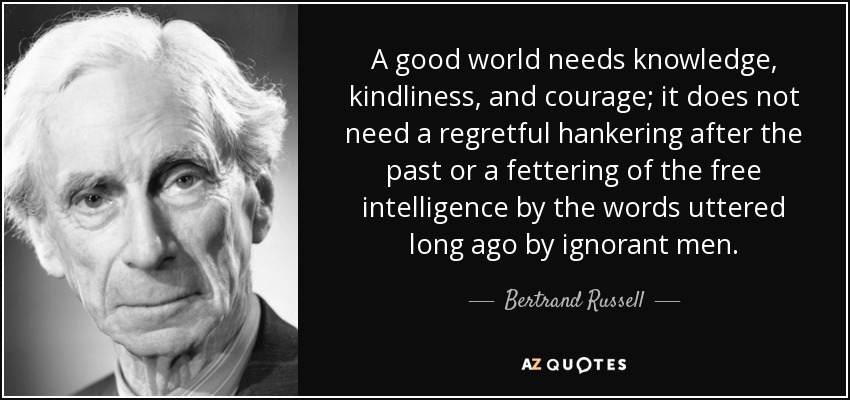 A good world needs knowledge, kindliness, and courage; it does not need a regretful hankering after the past or a fettering of the free intelligence by the words uttered long ago by ignorant men. - Bertrand Russell