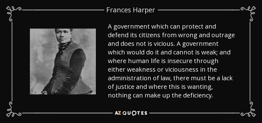 A government which can protect and defend its citizens from wrong and outrage and does not is vicious. A government which would do it and cannot is weak; and where human life is insecure through either weakness or viciousness in the administration of law, there must be a lack of justice and where this is wanting, nothing can make up the deficiency. - Frances Harper