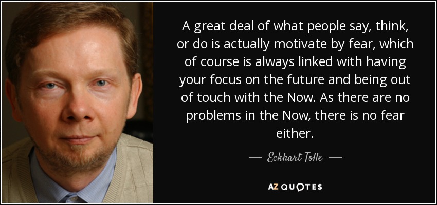 A great deal of what people say, think, or do is actually motivate by fear, which of course is always linked with having your focus on the future and being out of touch with the Now. As there are no problems in the Now, there is no fear either. - Eckhart Tolle